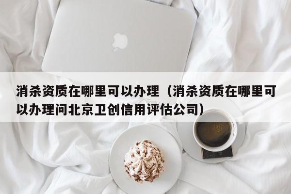 消杀资质在哪里可以办理（消杀资质在哪里可以办理问北京卫创信用评估公司）