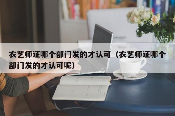 农艺师证哪个部门发的才认可（农艺师证哪个部门发的才认可呢）