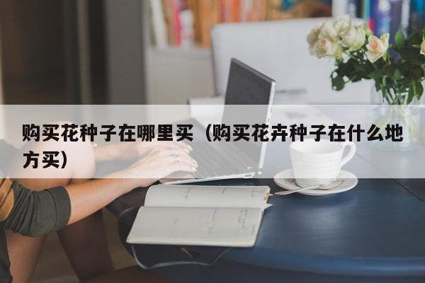 购买花种子在哪里买（购买花卉种子在什么地方买）