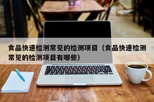 食品快速检测常见的检测项目（食品快速检测常见的检测项目有哪些）