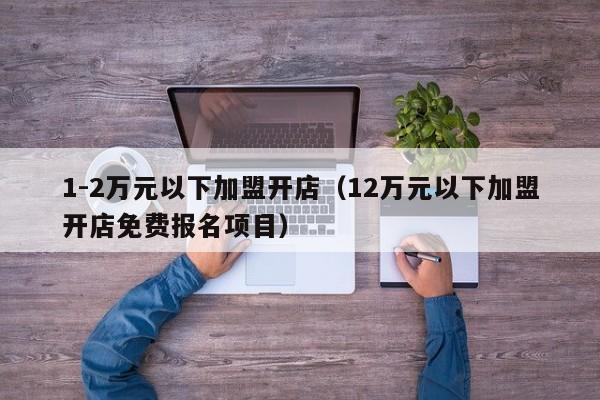 1-2万元以下加盟开店（12万元以下加盟开店免费报名项目）