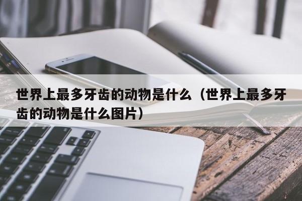 世界上最多牙齿的动物是什么（世界上最多牙齿的动物是什么图片）