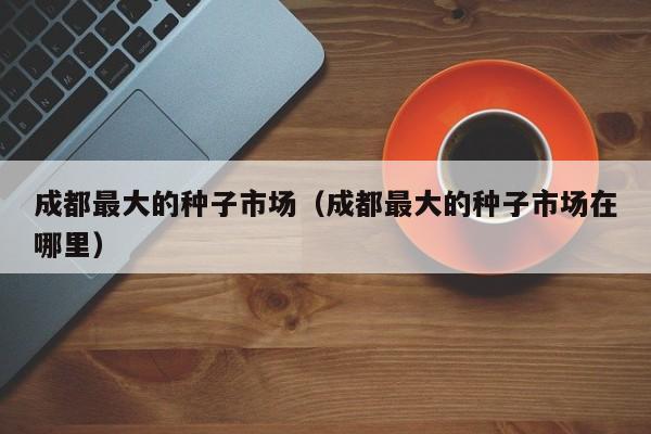 成都最大的种子市场（成都最大的种子市场在哪里）