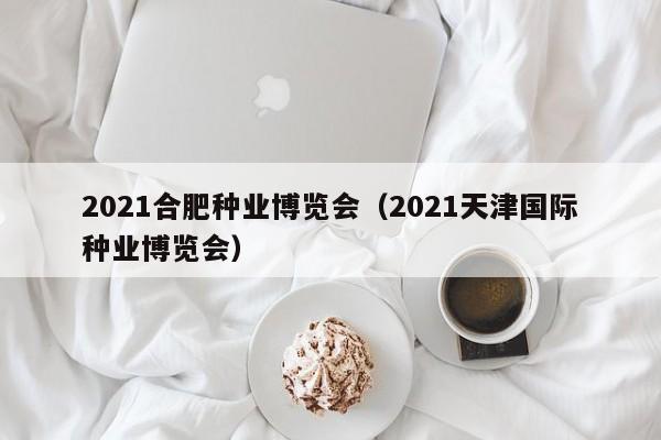 2021合肥种业博览会（2021天津国际种业博览会）
