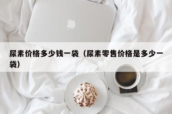 尿素价格多少钱一袋（尿素零售价格是多少一袋）