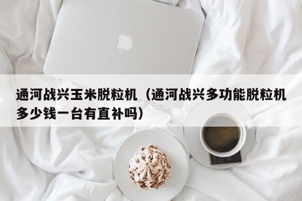 通河战兴玉米脱粒机（通河战兴多功能脱粒机多少钱一台有直补吗）