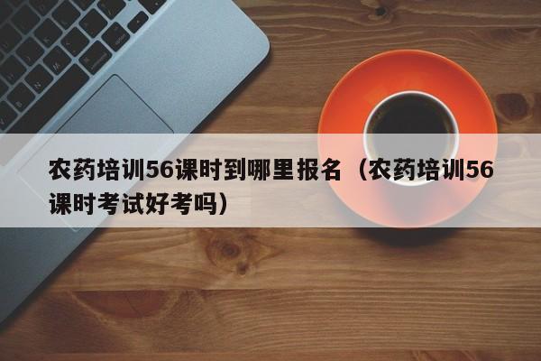 农药培训56课时到哪里报名（农药培训56课时考试好考吗）