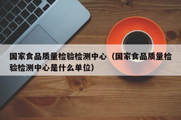 国家食品质量检验检测中心（国家食品质量检验检测中心是什么单位）