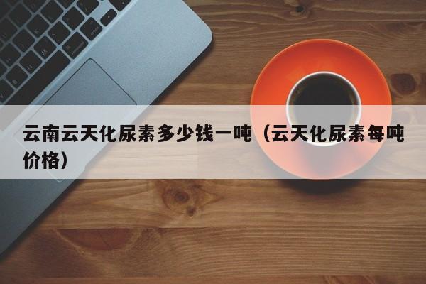 云南云天化尿素多少钱一吨（云天化尿素每吨价格）