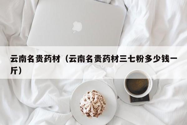 云南名贵药材（云南名贵药材三七粉多少钱一斤）