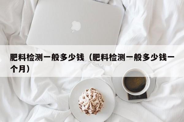 肥料检测一般多少钱（肥料检测一般多少钱一个月）