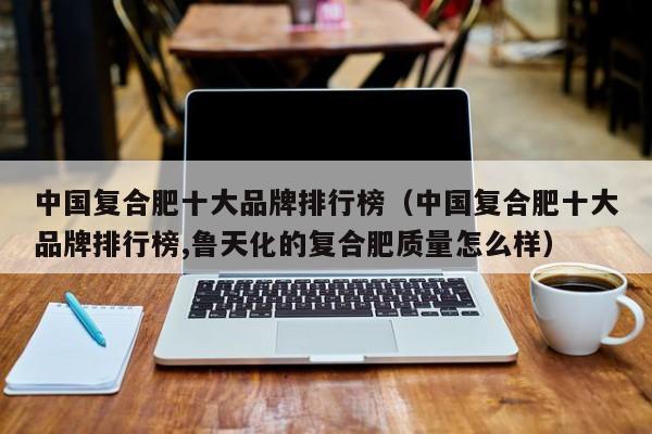 中国复合肥十大品牌排行榜（中国复合肥十大品牌排行榜,鲁天化的复合肥质量怎么样）