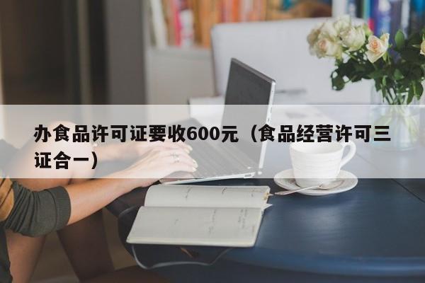 办食品许可证要收600元（食品经营许可三证合一）