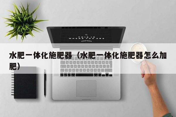 水肥一体化施肥器（水肥一体化施肥器怎么加肥）