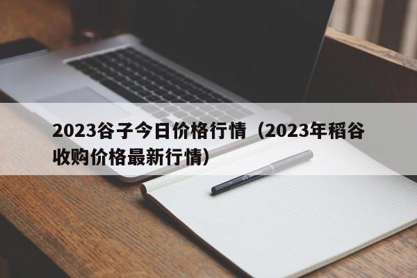 2023谷子今日价格行情（2023年稻谷收购价格最新行情）