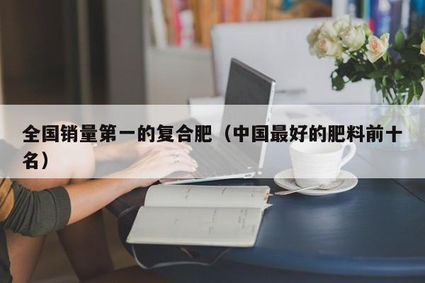 全国销量第一的复合肥（中国最好的肥料前十名）