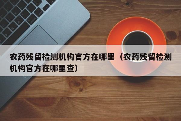农药残留检测机构官方在哪里（农药残留检测机构官方在哪里查）