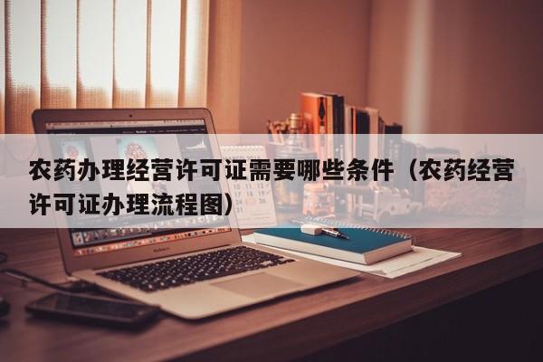 农药办理经营许可证需要哪些条件（农药经营许可证办理流程图）