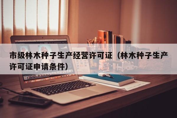 市级林木种子生产经营许可证（林木种子生产许可证申请条件）