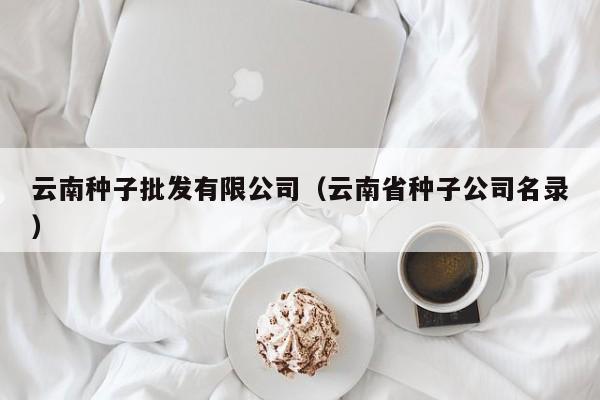 云南种子批发有限公司（云南省种子公司名录）