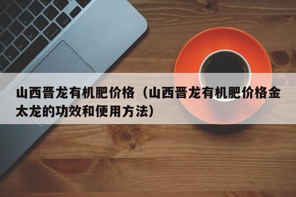 山西晋龙有机肥价格（山西晋龙有机肥价格金太龙的功效和便用方法）