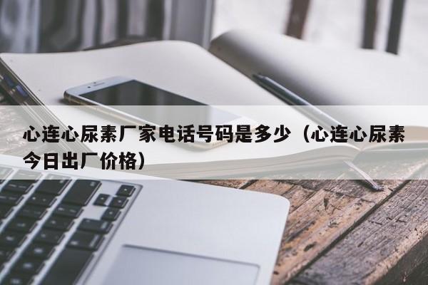 心连心尿素厂家电话号码是多少（心连心尿素今日出厂价格）