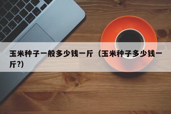 玉米种子一般多少钱一斤（玉米种子多少钱一斤?）