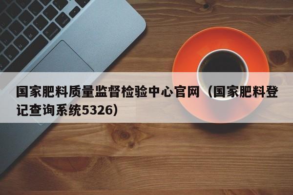 国家肥料质量监督检验中心官网（国家肥料登记查询系统5326）