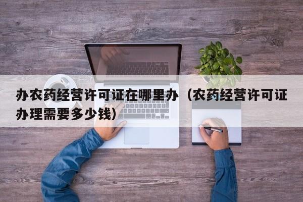办农药经营许可证在哪里办（农药经营许可证办理需要多少钱）