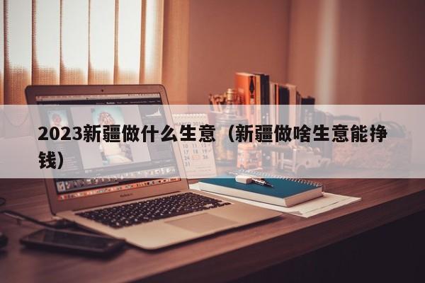 2023新疆做什么生意（新疆做啥生意能挣钱）
