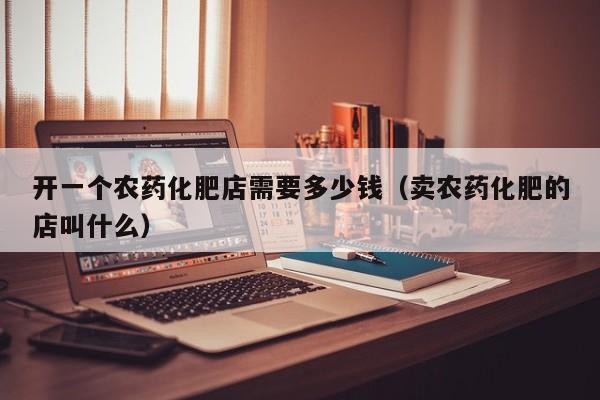 开一个农药化肥店需要多少钱（卖农药化肥的店叫什么）