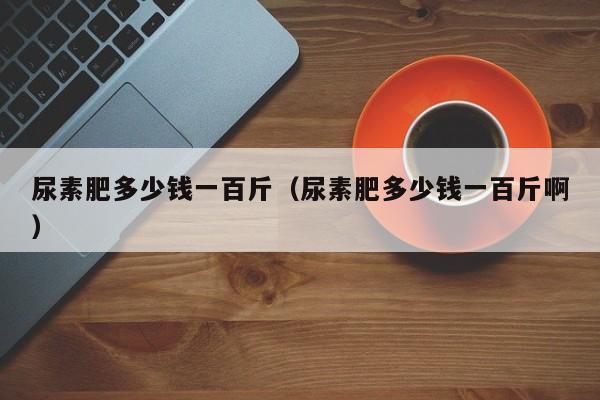 尿素肥多少钱一百斤（尿素肥多少钱一百斤啊）