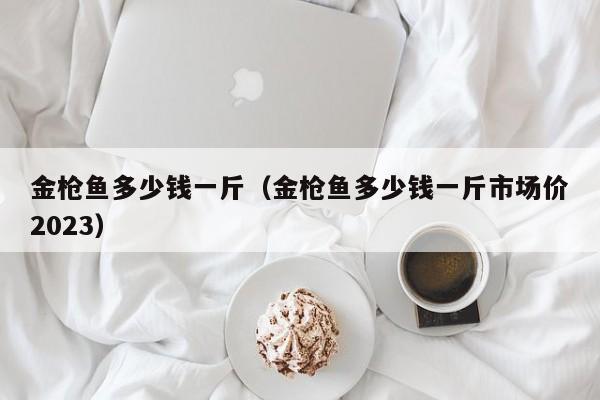金枪鱼多少钱一斤（金枪鱼多少钱一斤市场价2023）