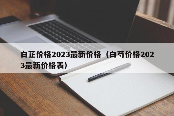 白芷价格2023最新价格（白芍价格2023最新价格表）
