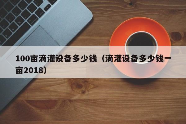 100亩滴灌设备多少钱（滴灌设备多少钱一亩2018）