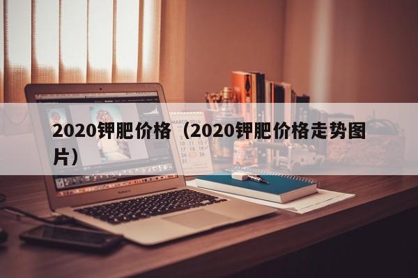 2020钾肥价格（2020钾肥价格走势图片）