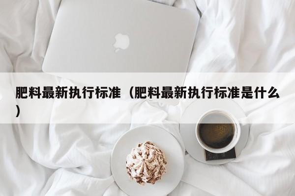 肥料最新执行标准（肥料最新执行标准是什么）