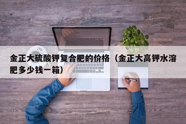 金正大硫酸钾复合肥的价格（金正大高钾水溶肥多少钱一箱）