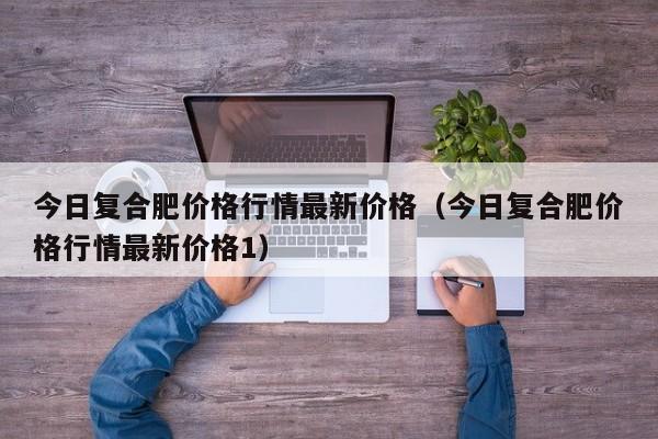 今日复合肥价格行情最新价格（今日复合肥价格行情最新价格1）