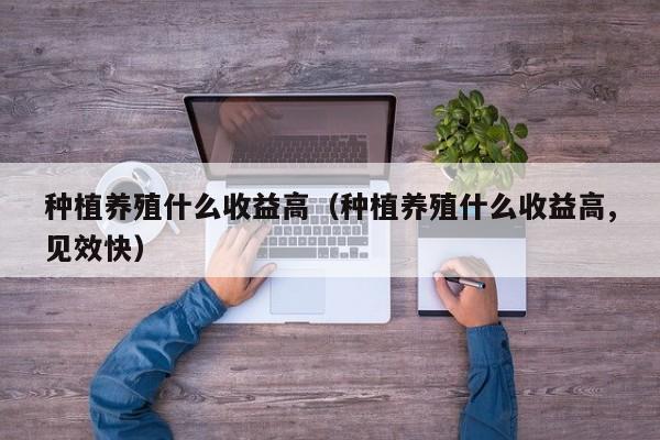 种植养殖什么收益高（种植养殖什么收益高,见效快）