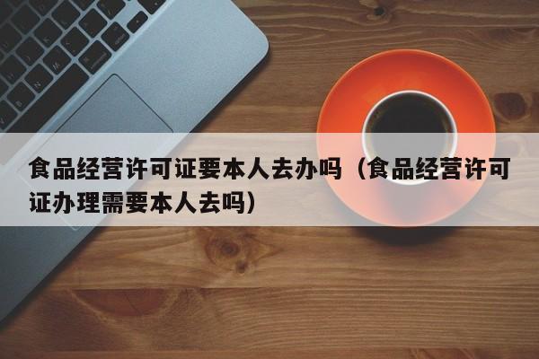 食品经营许可证要本人去办吗（食品经营许可证办理需要本人去吗）