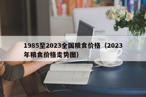 1985至2023全国粮食价格（2023年粮食价格走势图）