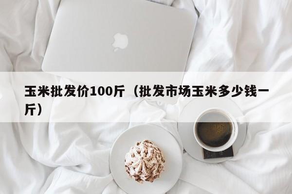 玉米批发价100斤（批发市场玉米多少钱一斤）