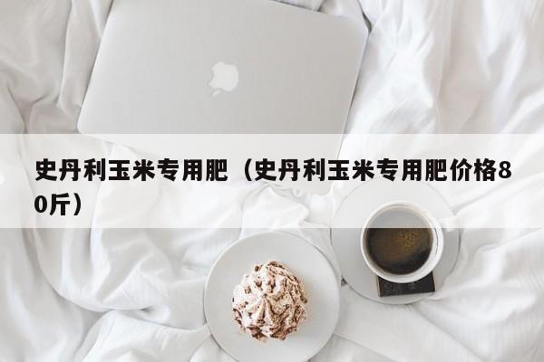 史丹利玉米专用肥（史丹利玉米专用肥价格80斤）