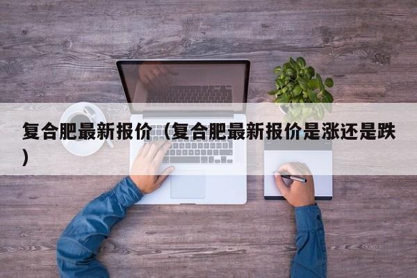 复合肥最新报价（复合肥最新报价是涨还是跌）