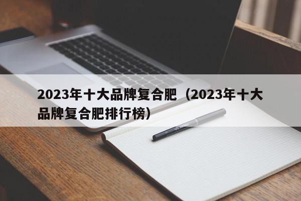 2023年十大品牌复合肥（2023年十大品牌复合肥排行榜）
