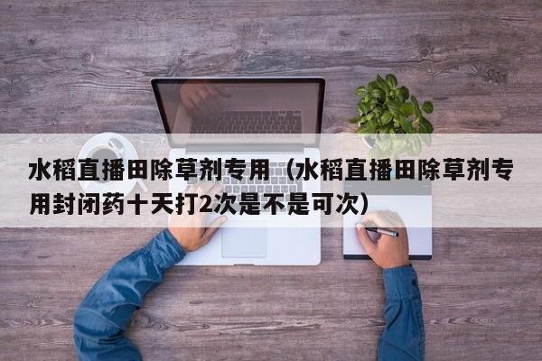 水稻直播田除草剂专用（水稻直播田除草剂专用封闭药十天打2次是不是可次）