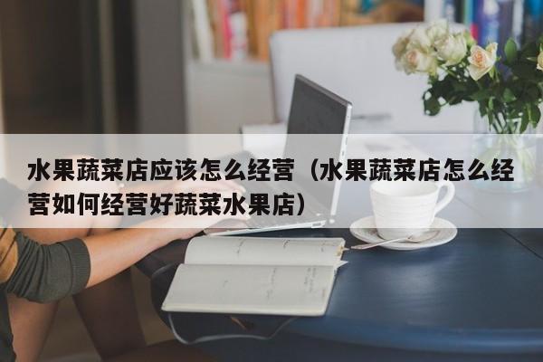 水果蔬菜店应该怎么经营（水果蔬菜店怎么经营如何经营好蔬菜水果店）