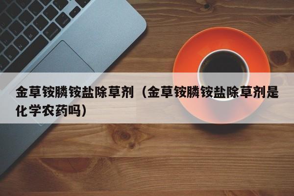 金草铵膦铵盐除草剂（金草铵膦铵盐除草剂是化学农药吗）