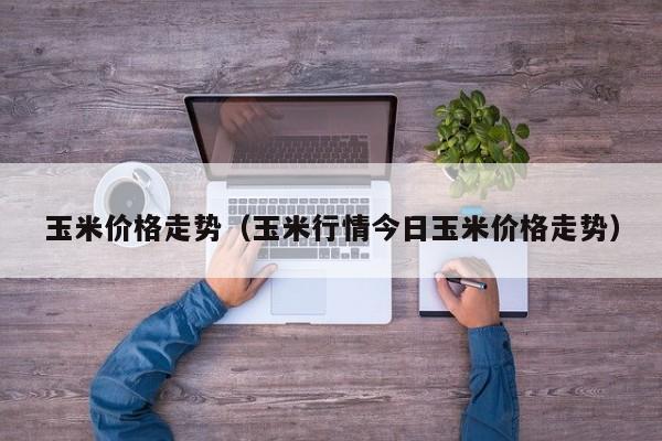 玉米价格走势（玉米行情今日玉米价格走势）